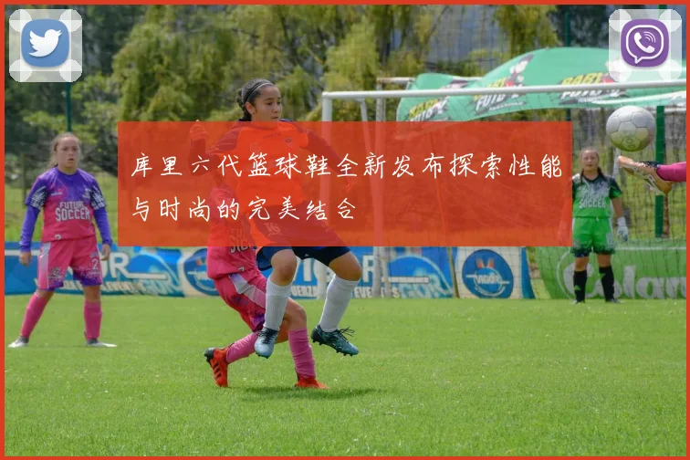 库里六代篮球鞋全新发布探索性能与时尚的完美结合