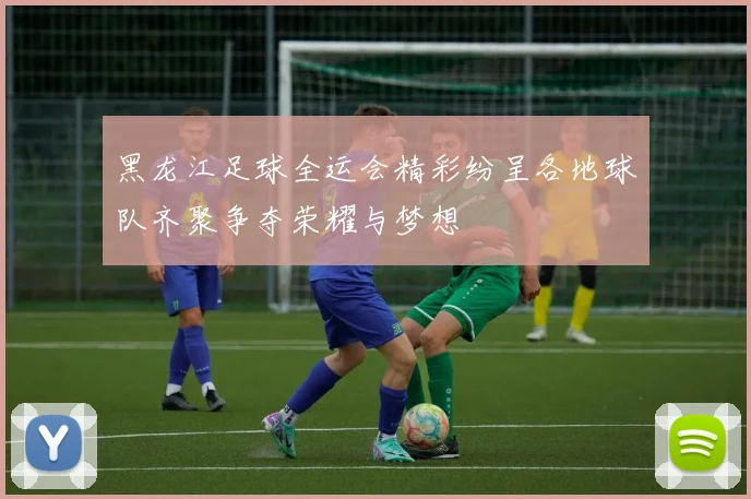 黑龙江足球全运会精彩纷呈各地球队齐聚争夺荣耀与梦想