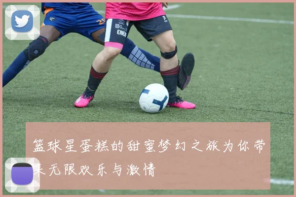 篮球星蛋糕的甜蜜梦幻之旅为你带来无限欢乐与激情