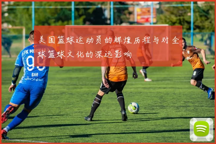 美国篮球运动员的辉煌历程与对全球篮球文化的深远影响